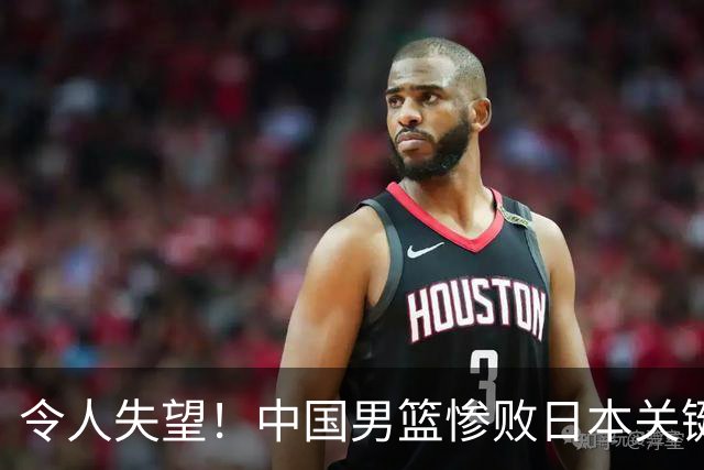 令人失望！中国男篮惨败日本关键5分钟，新星6次“离谱”犯错